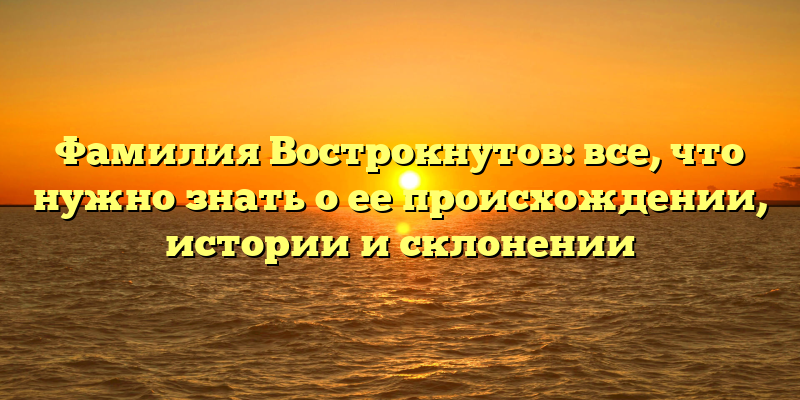 Фамилия Вострокнутов: все, что нужно знать о ее происхождении, истории и склонении