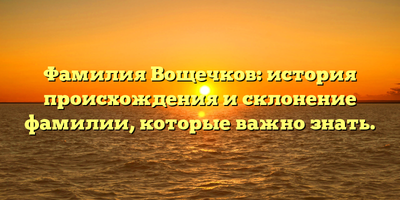 Фамилия Вощечков: история происхождения и склонение фамилии, которые важно знать.