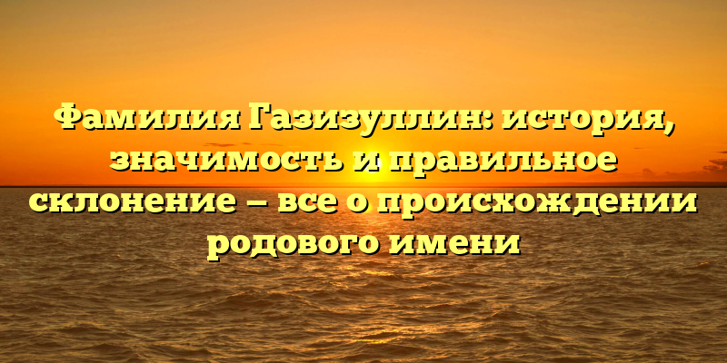 Фамилия Газизуллин: история, значимость и правильное склонение — все о происхождении родового имени