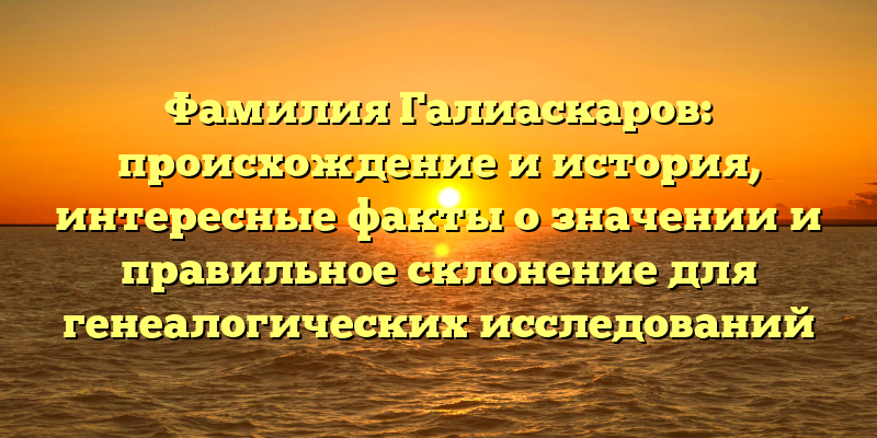 Фамилия Галиаскаров: происхождение и история, интересные факты о значении и правильное склонение для генеалогических исследований