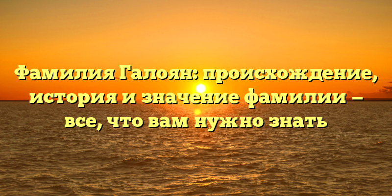 Фамилия Галоян: происхождение, история и значение фамилии — все, что вам нужно знать