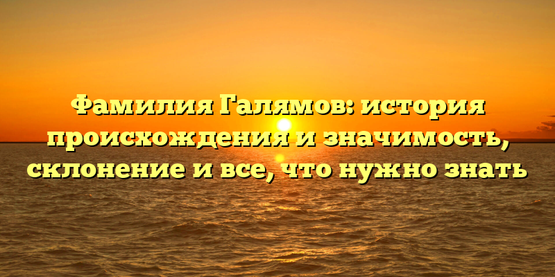 Фамилия Галямов: история происхождения и значимость, склонение и все, что нужно знать