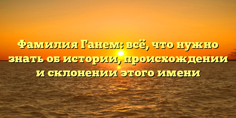 Фамилия Ганем: всё, что нужно знать об истории, происхождении и склонении этого имени