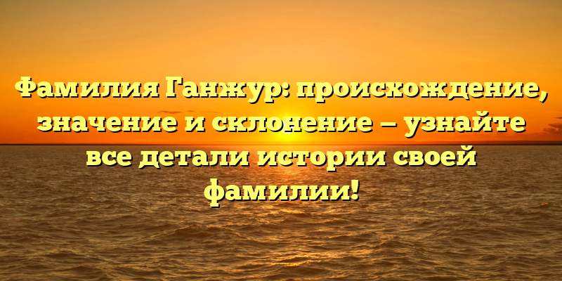 Фамилия Ганжур: происхождение, значение и склонение — узнайте все детали истории своей фамилии!