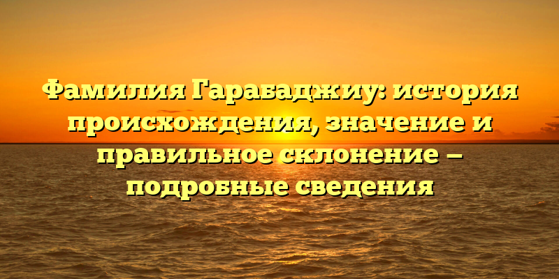 Фамилия Гарабаджиу: история происхождения, значение и правильное склонение — подробные сведения