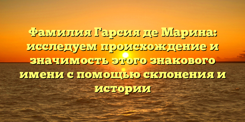 Фамилия Гарсия де Марина: исследуем происхождение и значимость этого знакового имени с помощью склонения и истории