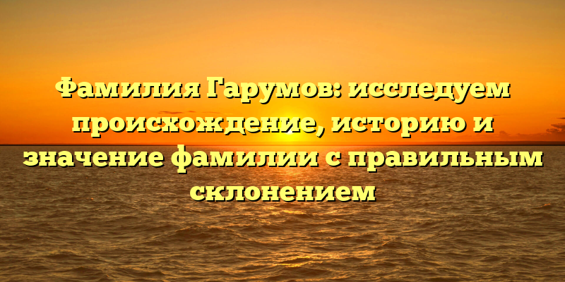 Фамилия Гарумов: исследуем происхождение, историю и значение фамилии с правильным склонением