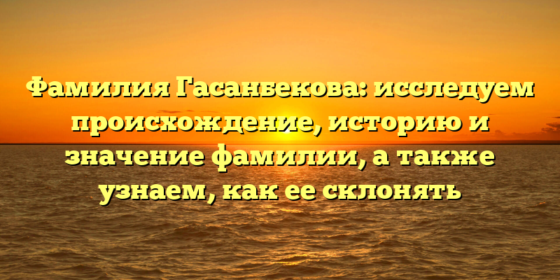 Фамилия Гасанбекова: исследуем происхождение, историю и значение фамилии, а также узнаем, как ее склонять
