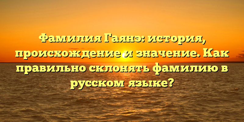 Фамилия Гаянэ: история, происхождение и значение. Как правильно склонять фамилию в русском языке?