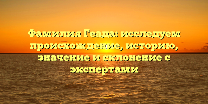 Фамилия Геада: исследуем происхождение, историю, значение и склонение с экспертами