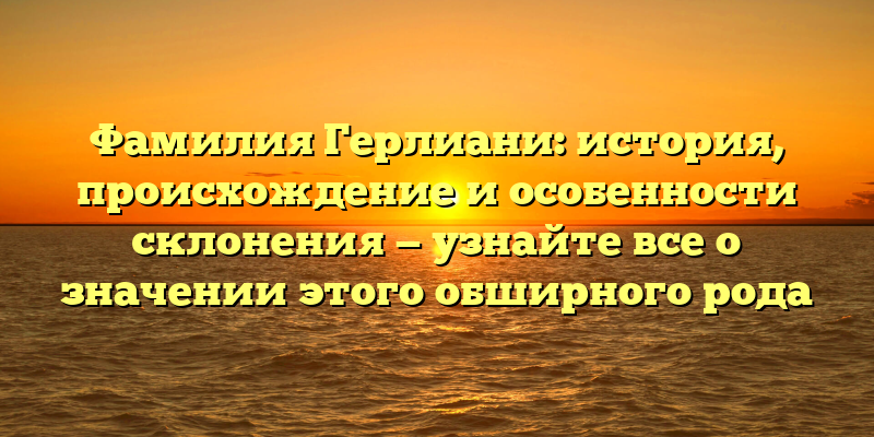 Фамилия Герлиани: история, происхождение и особенности склонения — узнайте все о значении этого обширного рода