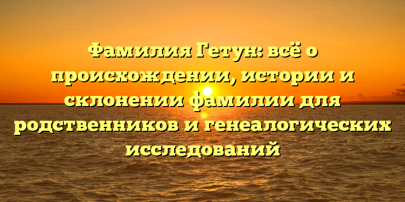 Фамилия Гетун: всё о происхождении, истории и склонении фамилии для родственников и генеалогических исследований