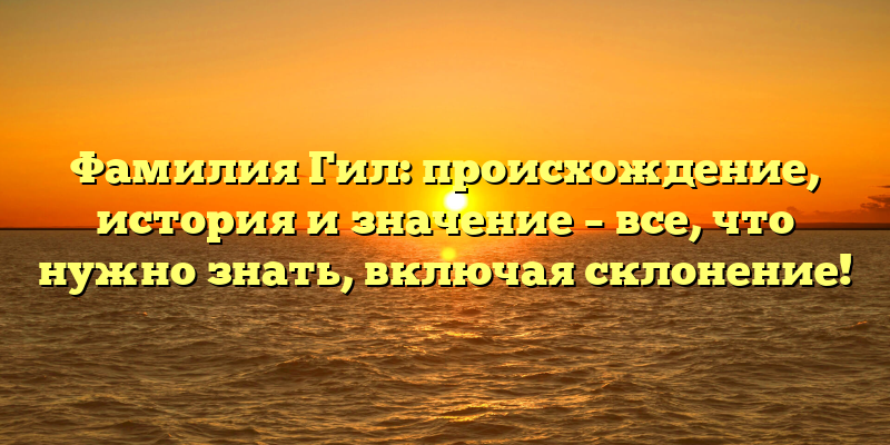Фамилия Гил: происхождение, история и значение – все, что нужно знать, включая склонение!