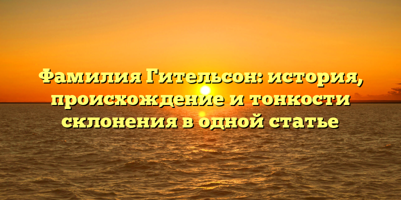 Фамилия Гительсон: история, происхождение и тонкости склонения в одной статье