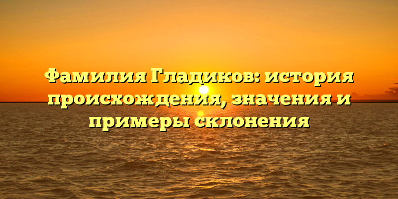Фамилия Гладиков: история происхождения, значения и примеры склонения