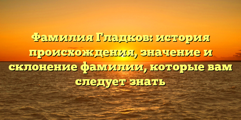Фамилия Гладков: история происхождения, значение и склонение фамилии, которые вам следует знать