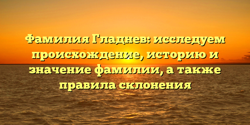 Фамилия Гладнев: исследуем происхождение, историю и значение фамилии, а также правила склонения