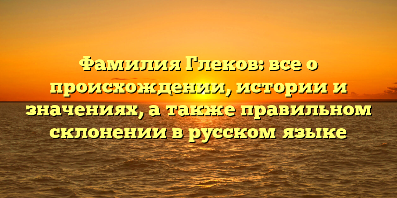 Фамилия Глеков: все о происхождении, истории и значениях, а также правильном склонении в русском языке