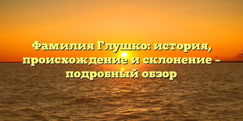 Фамилия Глушко: история, происхождение и склонение – подробный обзор