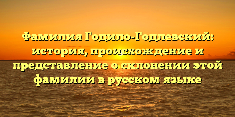 Фамилия Годило-Годлевский: история, происхождение и представление о склонении этой фамилии в русском языке