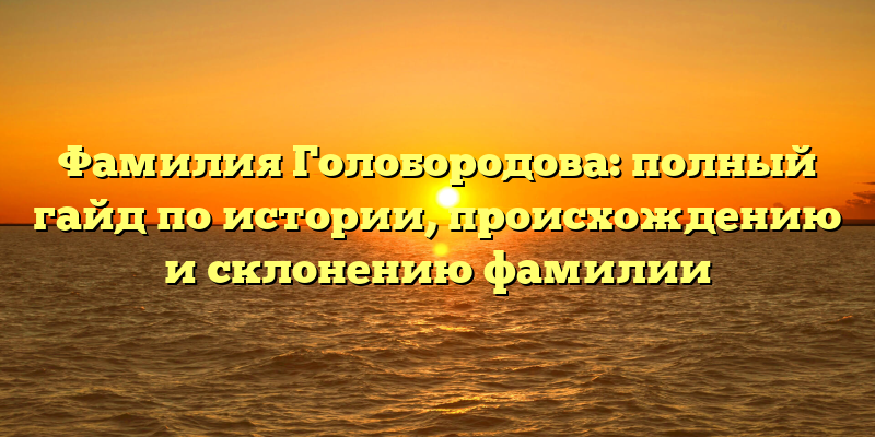 Фамилия Голобородова: полный гайд по истории, происхождению и склонению фамилии