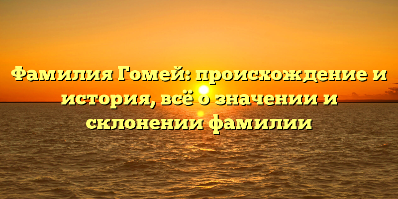 Фамилия Гомей: происхождение и история, всё о значении и склонении фамилии