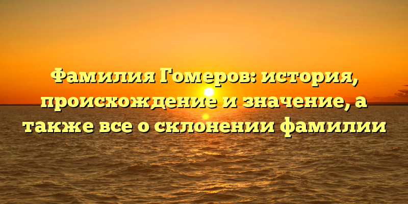 Фамилия Гомеров: история, происхождение и значение, а также все о склонении фамилии