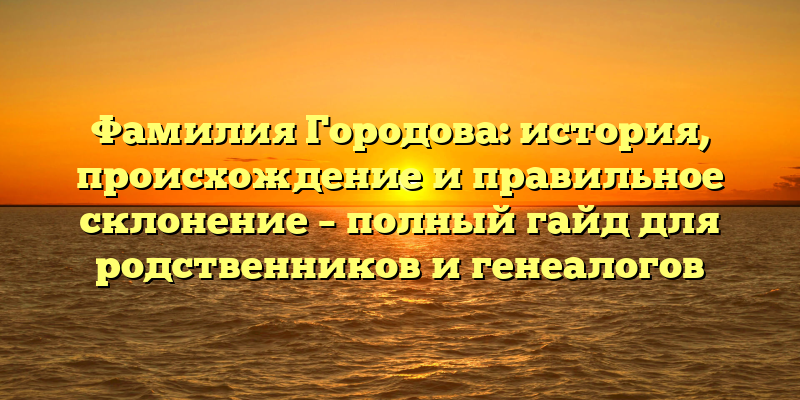 Фамилия Городова: история, происхождение и правильное склонение – полный гайд для родственников и генеалогов