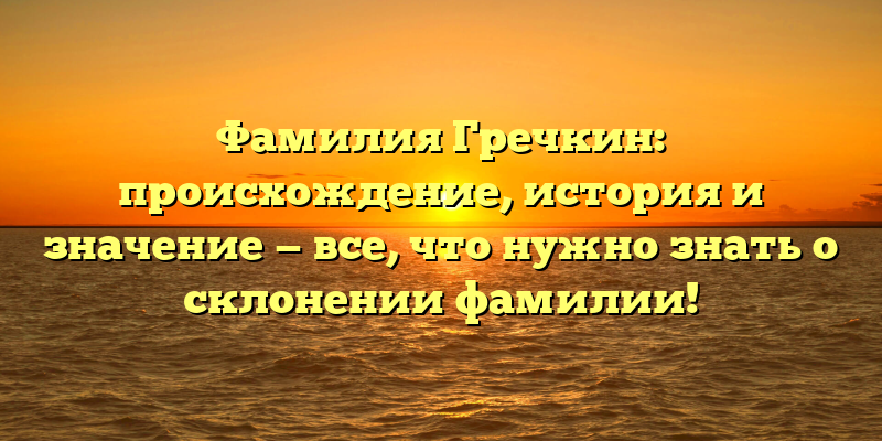 Фамилия Гречкин: происхождение, история и значение — все, что нужно знать о склонении фамилии!
