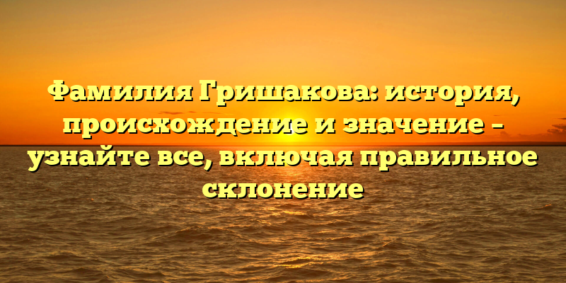Фамилия Гришакова: история, происхождение и значение – узнайте все, включая правильное склонение