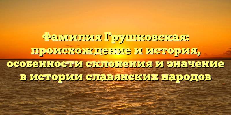 Фамилия Грушковская: происхождение и история, особенности склонения и значение в истории славянских народов
