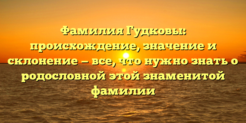 Фамилия Гудковы: происхождение, значение и склонение — все, что нужно знать о родословной этой знаменитой фамилии
