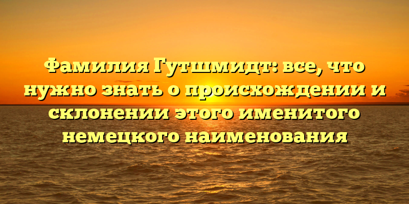Фамилия Гутшмидт: все, что нужно знать о происхождении и склонении этого именитого немецкого наименования