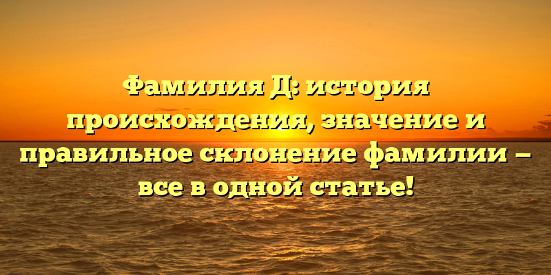 Фамилия Д: история происхождения, значение и правильное склонение фамилии — все в одной статье!