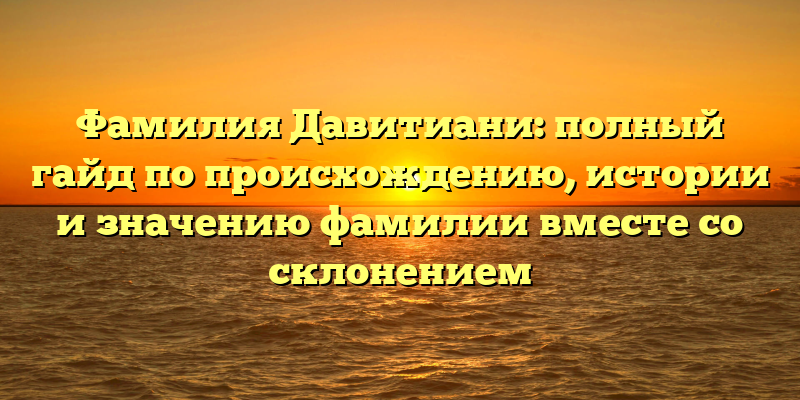 Фамилия Давитиани: полный гайд по происхождению, истории и значению фамилии вместе со склонением
