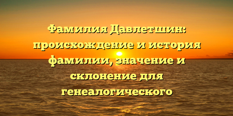 Фамилия Давлетшин: происхождение и история фамилии, значение и склонение для генеалогического исследования.