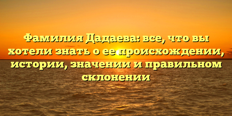 Фамилия Дадаева: все, что вы хотели знать о ее происхождении, истории, значении и правильном склонении