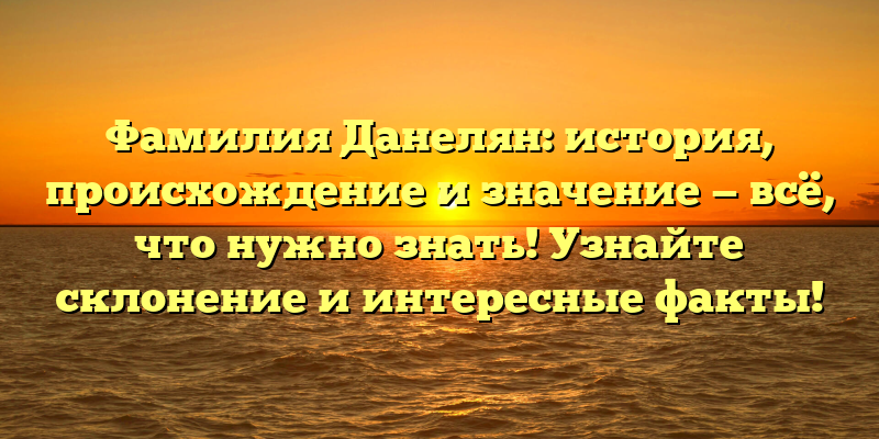 Фамилия Данелян: история, происхождение и значение — всё, что нужно знать! Узнайте склонение и интересные факты!