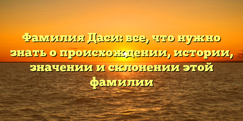 Фамилия Даси: все, что нужно знать о происхождении, истории, значении и склонении этой фамилии