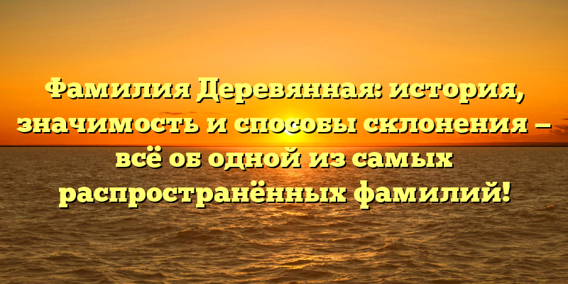 Фамилия Деревянная: история, значимость и способы склонения — всё об одной из самых распространённых фамилий!