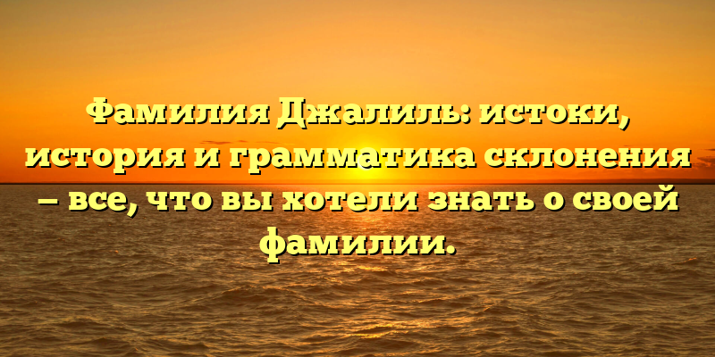 Фамилия Джалиль: истоки, история и грамматика склонения — все, что вы хотели знать о своей фамилии.