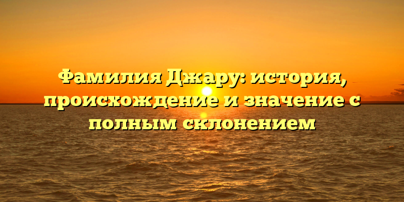 Фамилия Джару: история, происхождение и значение с полным склонением