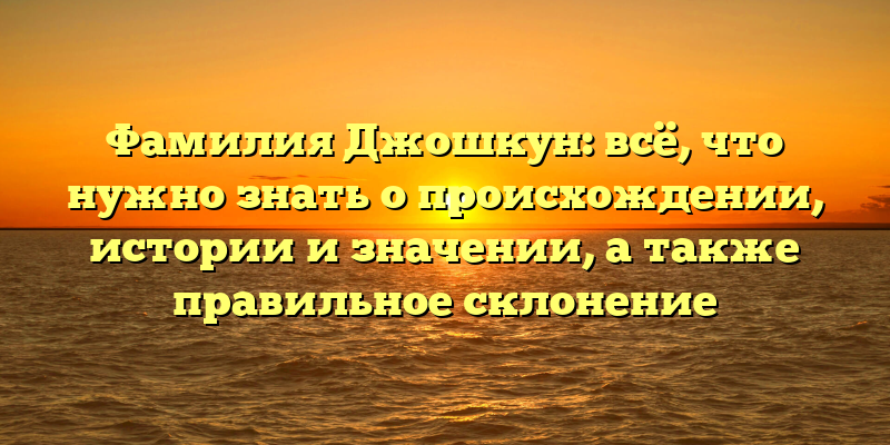 Фамилия Джошкун: всё, что нужно знать о происхождении, истории и значении, а также правильное склонение