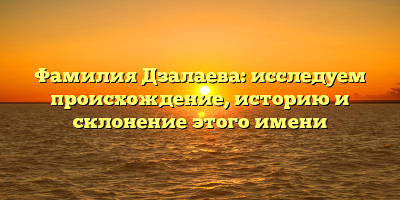 Фамилия Дзалаева: исследуем происхождение, историю и склонение этого имени