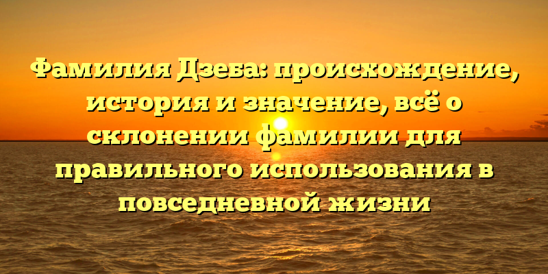 Фамилия Дзеба: происхождение, история и значение, всё о склонении фамилии для правильного использования в повседневной жизни