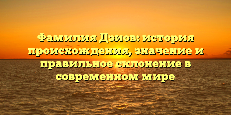 Фамилия Дзиов: история происхождения, значение и правильное склонение в современном мире