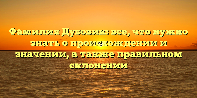 Фамилия Дубовик: все, что нужно знать о происхождении и значении, а также правильном склонении
