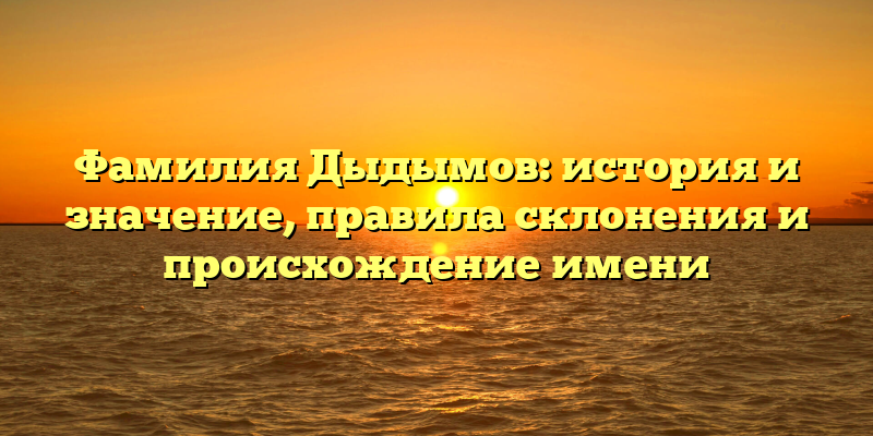 Фамилия Дыдымов: история и значение, правила склонения и происхождение имени