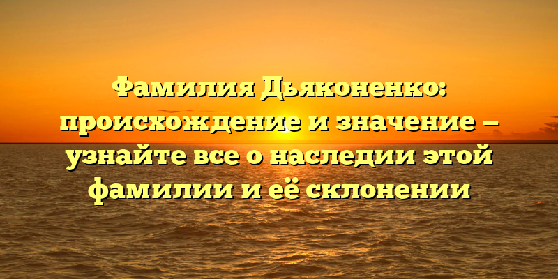 Фамилия Дьяконенко: происхождение и значение — узнайте все о наследии этой фамилии и её склонении