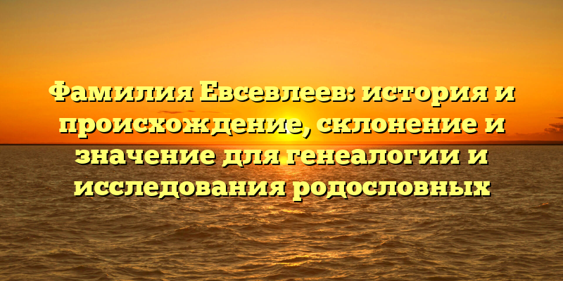 Фамилия Евсевлеев: история и происхождение, склонение и значение для генеалогии и исследования родословных